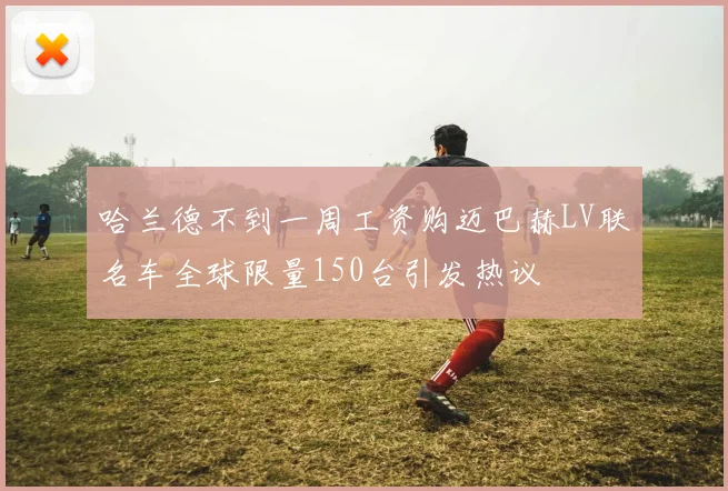 哈兰德不到一周工资购迈巴赫LV联名车全球限量150台引发热议