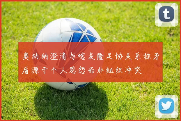 奥纳纳澄清与喀麦隆足协关系称矛盾源于个人恩怨而非组织冲突