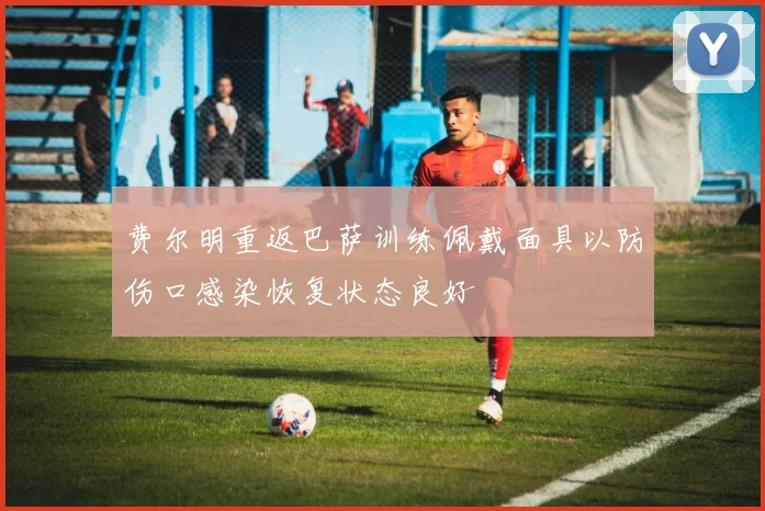 费尔明重返巴萨训练佩戴面具以防伤口感染恢复状态良好