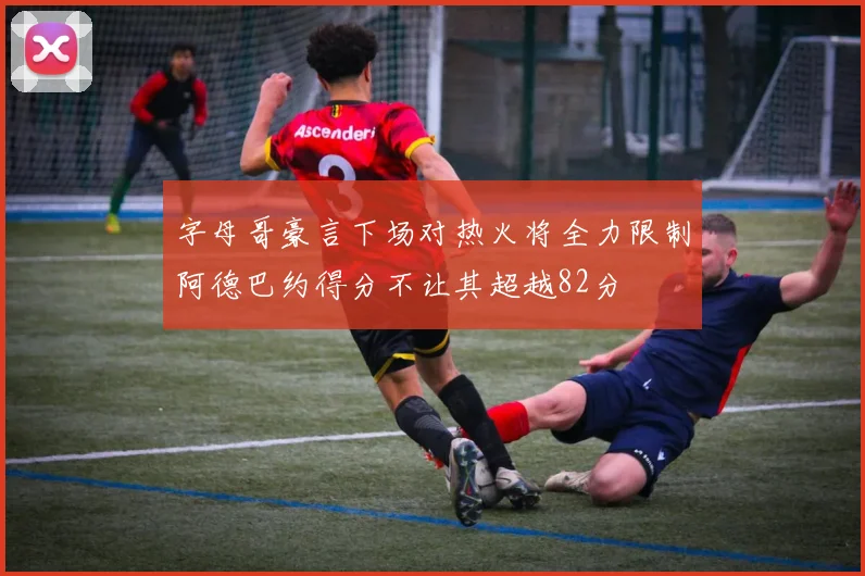字母哥豪言下场对热火将全力限制阿德巴约得分不让其超越82分