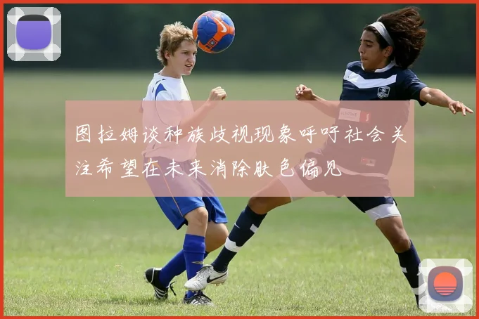 图拉姆谈种族歧视现象呼吁社会关注希望在未来消除肤色偏见