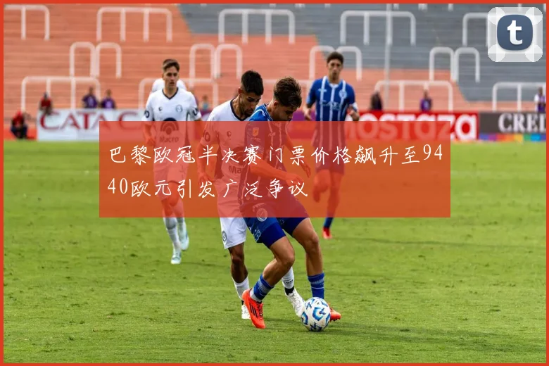 巴黎欧冠半决赛门票价格飙升至9440欧元引发广泛争议