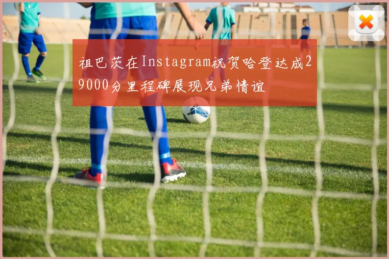 祖巴茨在Instagram祝贺哈登达成29000分里程碑展现兄弟情谊